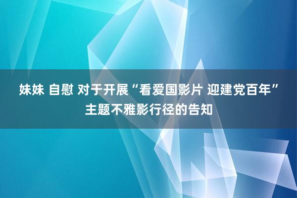 妹妹 自慰 对于开展“看爱国影片 迎建党百年”主题不雅影行径的告知