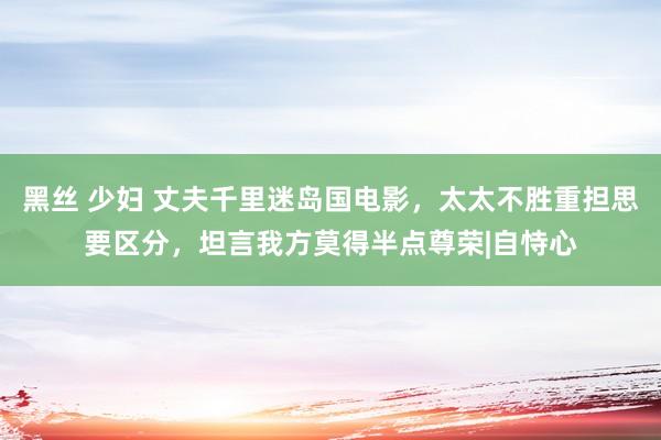 黑丝 少妇 丈夫千里迷岛国电影，太太不胜重担思要区分，坦言我方莫得半点尊荣|自恃心