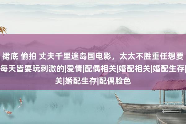 裙底 偷拍 丈夫千里迷岛国电影，太太不胜重任想要分离：他每天皆要玩刺激的|爱情|配偶相关|婚配相关|婚配生存|配偶脸色