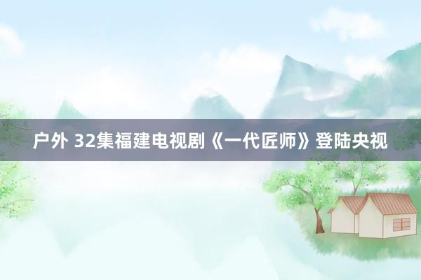 户外 32集福建电视剧《一代匠师》登陆央视