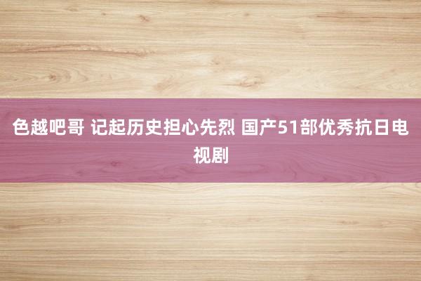 色越吧哥 记起历史担心先烈 国产51部优秀抗日电视剧