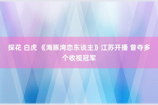 探花 白虎 《海豚湾恋东谈主》江苏开播 曾夺多个收视冠军