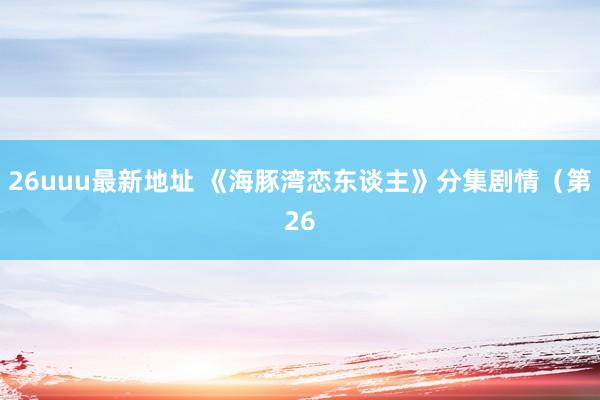 26uuu最新地址 《海豚湾恋东谈主》分集剧情（第26