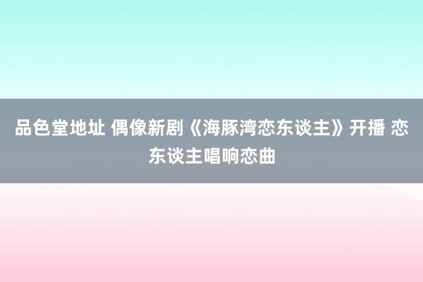 品色堂地址 偶像新剧《海豚湾恋东谈主》开播 恋东谈主唱响恋曲