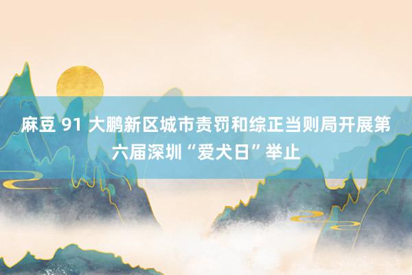 麻豆 91 大鹏新区城市责罚和综正当则局开展第六届深圳“爱犬日”举止