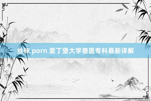 丝袜 porn 爱丁堡大学兽医专科最新详解