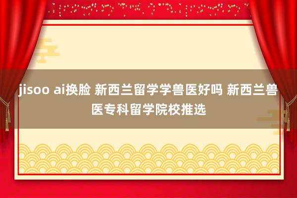 jisoo ai换脸 新西兰留学学兽医好吗 新西兰兽医专科留学院校推选