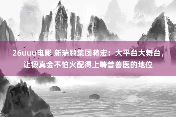 26uuu电影 新瑞鹏集团蒋宏：大平台大舞台，让锻真金不怕火配得上畴昔兽医的地位