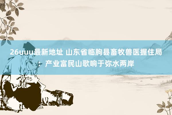 26uuu最新地址 山东省临朐县畜牧兽医握住局：产业富民山歌响于弥水两岸