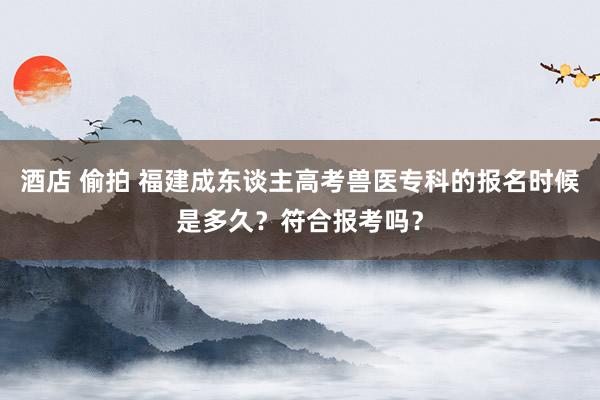 酒店 偷拍 福建成东谈主高考兽医专科的报名时候是多久？符合报考吗？