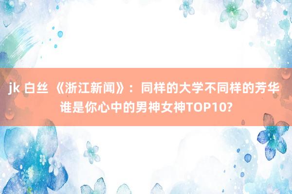 jk 白丝 《浙江新闻》：同样的大学不同样的芳华 谁是你心中的男神女神TOP10?