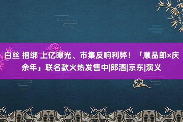 白丝 捆绑 上亿曝光、市集反响利弊！「顺品郎×庆余年」联名款火热发售中|郎酒|京东|演义