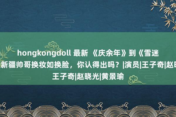 hongkongdoll 最新 《庆余年》到《雪迷宫》！这位新疆帅哥换妆如换脸，你认得出吗？|演员|王子奇|赵晓光|黄景瑜