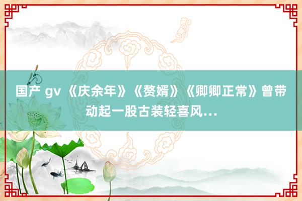 国产 gv 《庆余年》《赘婿》《卿卿正常》曾带动起一股古装轻喜风…