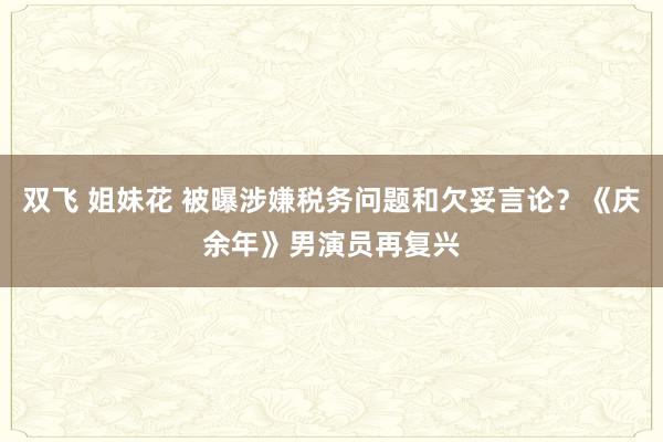 双飞 姐妹花 被曝涉嫌税务问题和欠妥言论？《庆余年》男演员再复兴