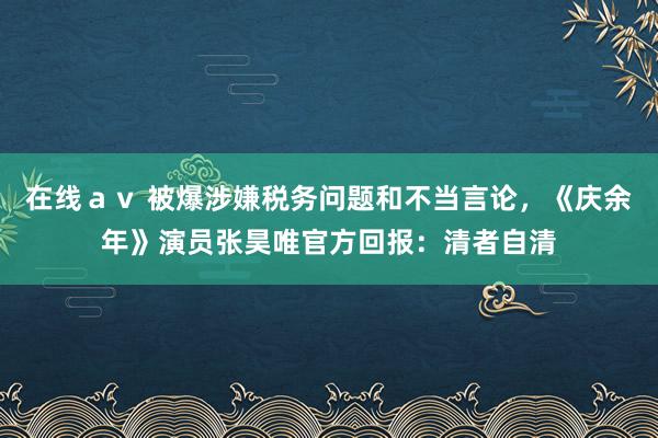 在线ａｖ 被爆涉嫌税务问题和不当言论，《庆余年》演员张昊唯官方回报：清者自清