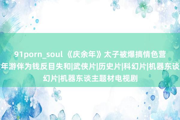 91porn_soul 《庆余年》太子被爆搞情色营业揪元凶与童年游伴为钱反目失和|武侠片|历史片|科幻片|机器东谈主题材电视剧