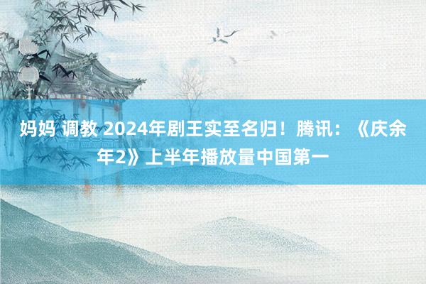 妈妈 调教 2024年剧王实至名归！腾讯：《庆余年2》上半年播放量中国第一