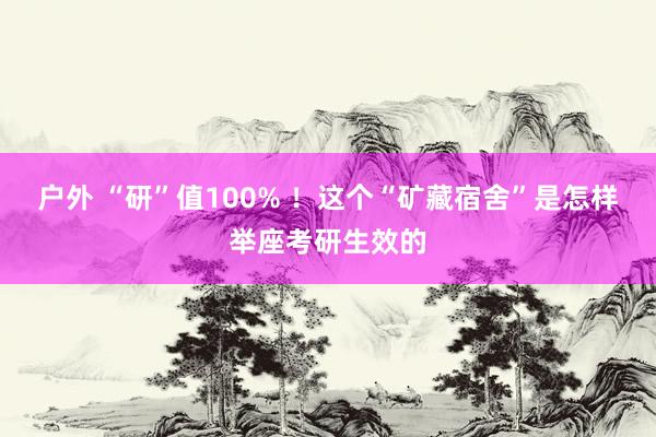 户外 “研”值100% ！这个“矿藏宿舍”是怎样举座考研生效的