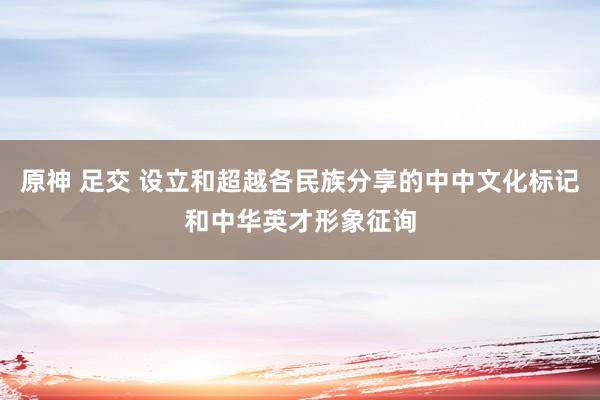 原神 足交 设立和超越各民族分享的中中文化标记和中华英才形象征询