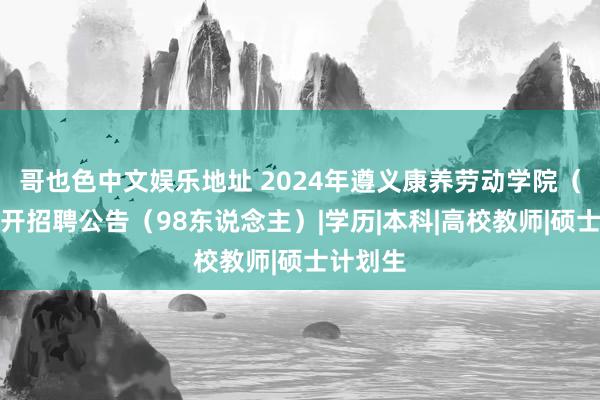 哥也色中文娱乐地址 2024年遵义康养劳动学院（筹）公开招聘公告（98东说念主）|学历|本科|高校教师|硕士计划生