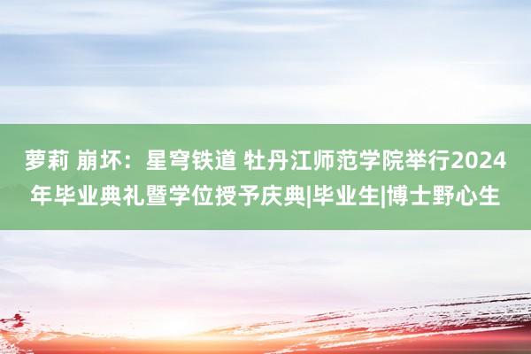 萝莉 崩坏：星穹铁道 牡丹江师范学院举行2024年毕业典礼暨学位授予庆典|毕业生|博士野心生