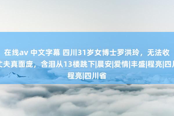 在线av 中文字幕 四川31岁女博士罗洪玲，无法收受丈夫真面庞，含泪从13楼跳下|晨安|爱情|丰盛|程亮|四川省