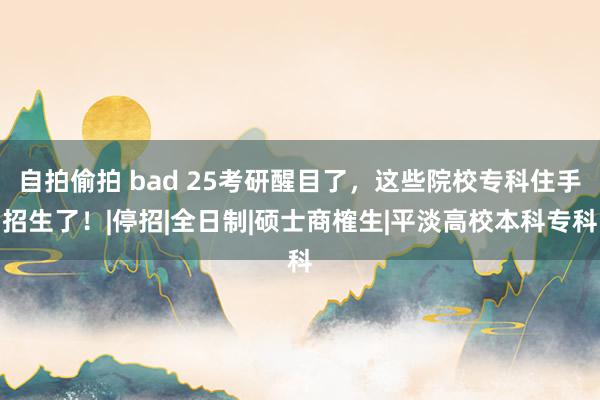 自拍偷拍 bad 25考研醒目了，这些院校专科住手招生了！|停招|全日制|硕士商榷生|平淡高校本科专科