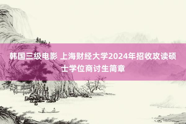 韩国三级电影 上海财经大学2024年招收攻读硕士学位商讨生简章